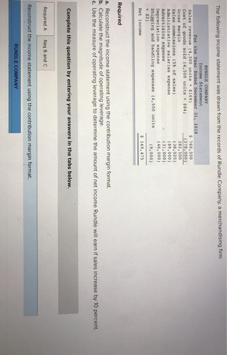 The following income statement was drawn from the records of Rundle Company, a merchandising firm: RUNDLE COMPANY Incone Statement Sales revenue (4,500 units $169) cost of goods sold (4,500 units x $84) Gross margin Sales commissions (58 of sales) Administrative salaries expense Advertising expense Depreciation expense Shipping and handling expenses (4,500 units $2) $ 760,500 (378,000) 382,500 (38,025) (89,000) (31,000) (46,000) (9,000) s 169,475 Required a. Reconstruct the income statement using the contribution margin format. b. Calculate the magnitude of operating leverage c. Use the measure of operating leverage to determine the amount of net income Rundle will earn if sales increase by 10 percent Complete this question by entering your answers in the tabs below Required A Req B and C Reconstruct the income statement using the contribution margin format RUNDLE COMPANY