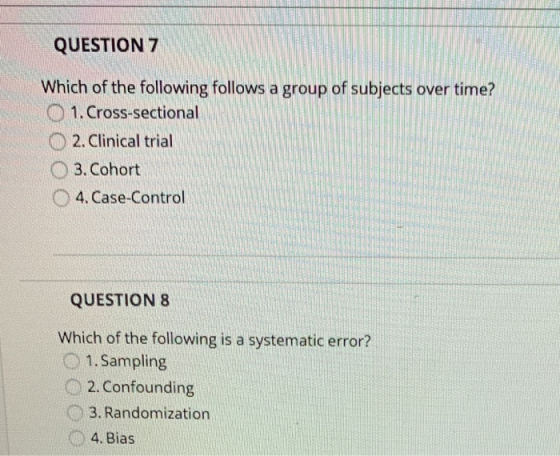 QUESTION 7 Which of the following follows a group of subjects over time? 1. Cross-sectional 2. Clinical trial 3. Cohort 4. Ca