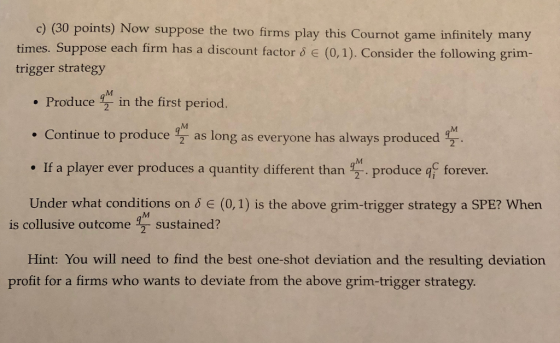 c) (30 points) Now suppose the two firms play this Cournot game infinitely many times. Suppose each firm has a discount facto