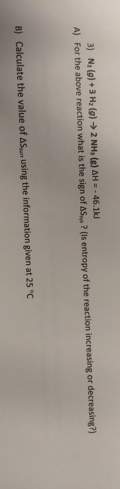 3) N2(g) + 3 H2(g) → 2 NH3(g) AH = - 46.1kJ A) For the above reaction what is the sign of ASsys? (Is entropy of the reaction