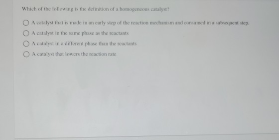 Which of the following is the definition of a homogeneous catalyst? O A catalyst that is made in an early step of the reactio