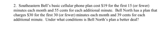 2. Southeastern Bells basic cellular phone plan cost $19 for the first 15 (or fewer) minutes each month and 55 cents for each additional minute. Bell North has a plan that charges $30 for the first 30 (or fewer) minutes each month and 39 cents for each additional minute. Under what conditions is Bell Norths plan a better deal?