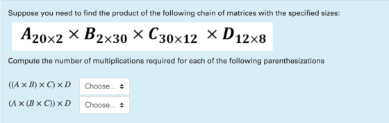 Suppose you need to find the product of the following chain of matrices with the specified sizes: 20x2 X B2x30 X C30x12 X D 12x8 Compute the number of multiplications required for each of the following parenthesizations ((A × B) × C) × D Choose (A × (B × C) )×D Choose ▲