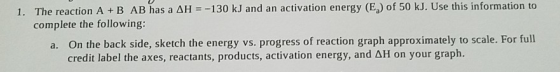 1. The reaction A+B AB has a AH = -130 kJ and an activation energy (E) of 50 kJ. Use this information to complete the followi