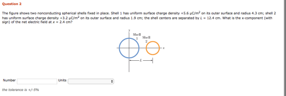 Question 2 The figure shows two nonconducting spherical shells fixed in place. Shell 1 has uniform surface charge density +5.6 uC/m2 on its outer surface and radius 4.3 cm; shell 2 has uniform surface charge density +3.2 μC/m2 on its outer surface and radius 1.9 cm; the shell centers are separated by L = 12.4 cm, what is the x-component (with sign) of the net electric field at x-2.4 cm? Shell Shell Number Units the tolerance is +/-5%