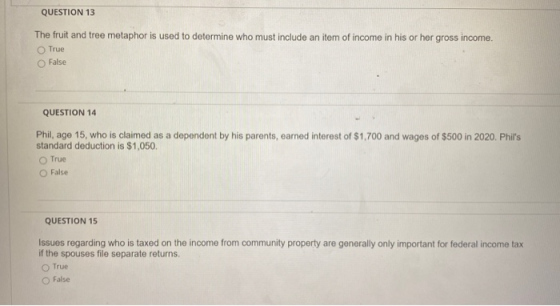 QUESTION 13 The fruit and tree metaphor is used to determine who must include an item of income in his or her gross income. T