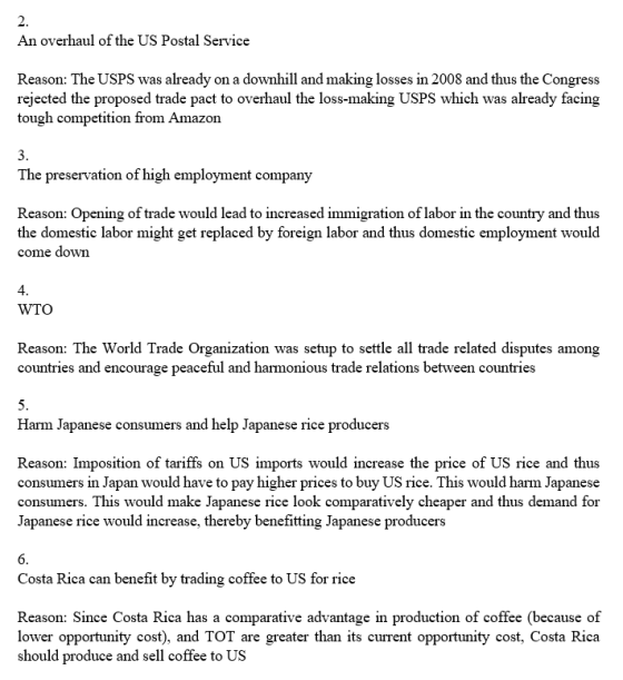 An overhaul of the US Postal Service Reason: The USPS was already on a downhill and making losses in 2008 and thus the Congress rejected the proposed trade pact to overhaul the loss-making USPS which was already facing tough competition from Amazon The preservation of high employment company Reason: Opening of trade would lead to increased immigration of labor in the country and thus the domestic labor might get replaced by foreign labor and thus domestic employment would come down 4 WTO Reason: The World Trade Organization was setup to settle all trade related disputes among countries and encourage peaceful and harmonious trade relations between countries Harm Japanese consumers and help Japanese rice producers Reason: Imposition of tariffs on US imports would increase the price of US rice and thus consumers in Japan would have to pay higher prices to buy US rice. This would harm Japanese consumers. This would make Japanese rice look comparatively cheaper and thus demand for Japanese rice would increase, thereby benefitting Japanese producers Costa Rica can benefit by trading coffee to US for rice Reason: Since Costa Rica has a comparative advantage in production of coffee (because of lower opportunity cost), and TOT are greater than its current opportunity cost, Costa Rica should produce and sell coffee to US