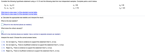 Consider the following hypothesis statement using α-0.10 and the follo ing data from two independent sam les. Complete arts a and belov. x2 39 2120 Ho: P1-P2 20 x1-58 1-175 Click here to view page 1 of the standard normal table a. Calculate the appropriate test statistic and interpret the result. What is the test statistic? (Round to two decimal places as needed.) What is/are the critical value(s)? Round to two decimal places as needed. Use a comma to separate answers as needed.) Interpret the result. Choose the correct answer below. O A. Do not reject Ho. There is evidence to support the statement that H1 is true. OB. Do not reject Ho. There is insufficient evidence to support the statement that H, is true O C. Reject Ho. There is evidence to support the statement that H1 is true OD. Reject Ho- There is insufficient evidence to support the statement that H is true.