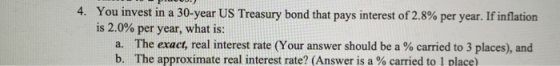 4. You invest in a 30-year US Treasury bond that pays interest of 2.8% per year. If inflation is 2.0% per year, what is: a. T