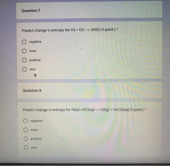 Question 7 Predict change in entropy for H2 + O2 --> 2H20 (1 point) negative none O positive O zero Question 8 Predict change