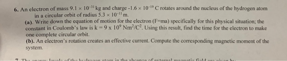 6. An electron of mass 9.1 x 10-31 kg and charge -1.6 x 10-19 C rotates around the nucleus of the hydrogen atom in a circular