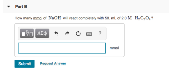 Part B How many mmol of NaOH will react completely with 50. mL of 2.0 M H, C204? PO AQ * R O a ? mmol mmol Submit Request Ans