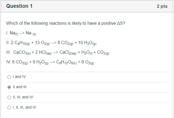 Question 1 2 pts Which of the following reactions is likely to have a positive AS? 1. Nai) --> Na(s) II. 2 C4H10(g) + 13 O2(g