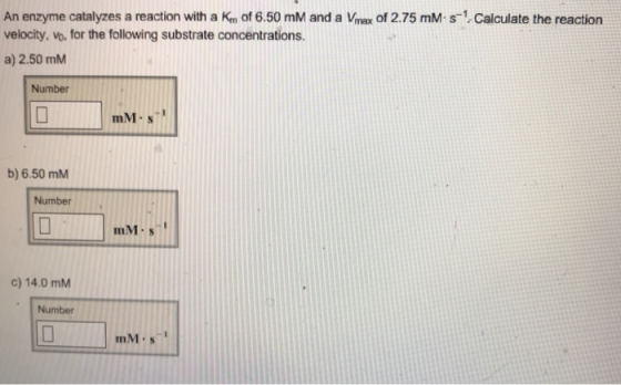 An enzyme catalyzes a reaction with a K of 6.50 mM and a Vmax of 2.75 mM s velocity, vo. for the following substrate concentr