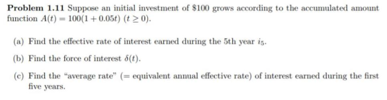 Problem 1.11 Suppose an initial investment of $100 grows according to the accumulated amount function A(t) 100(1 0.05t) (t20). (a) Find the effective rate of interest earned during the 5th year is (b) Find the force of interest δ(t). (c) Find the average rateequivalent annual effective rate) of interest earned during the first five years.