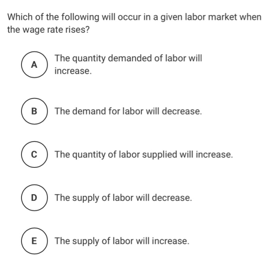Which of the following will occur in a given labor market when the wage rate rises? The quantity demanded of labor will incre