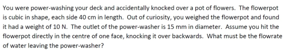 You were power-washing your deck and accidentally knocked over a pot of flowers. The flowerpot is cubic in shape, each side 40 cm in length. Out of curiosity, you weighed the flowerpot and found it had a weight of 10 N. The outlet of the power-washer is 15 mm in diameter. Assume you hit the flowerpot directly in the centre of one face, knocking it over backwards. What must be the flowrate of water leaving the power-washer?