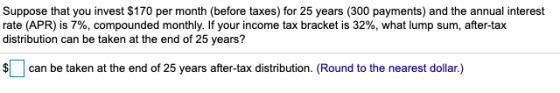 Suppose that you invest $170 per month (before taxes) for 25 years (300 payments) and the annual interest rate (APR) is 7%, c