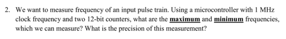 2. We want to measure frequency of an input pulse train. Using a microcontroller with 1 MHz clock frequency and two 12-bit counters, what are the maximum and minimum frequencies, which we can measure? What is the precision of this measurement?