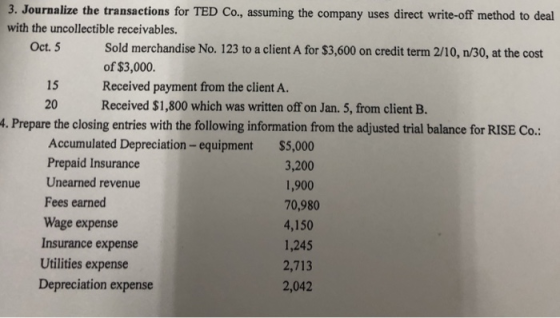 3. Journalize the transactions for TED Co., assuming the company uses direct write-off method to deal with the uncollectible receivables. Sold merchandise No. 123 to a client A for $3,600 on credit term 2/10, n/30, at the cost of $3,000. Received payment from the client A. Received $1,800 which was written off on Jan. 5, from client B Oct. 5 15 20 . Prepare the closing entries with the following information from the adjusted trial balance for RISE Co.: Accumulated Depreciation-equipment $5,000 3,200 1,900 Prepaid Insurance Unearned revenue Fees earned Wage expense Insurance expense Utilities expense Depreciation expense 70,980 4,150 1,245 2,713 2,042