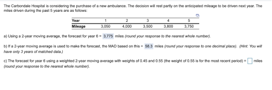 The Carbondale Hospital is considering the purchase of a new ambulance. The decision will rest partly on the anticipated mileage to be driven next year. The miles driven during the past 5 years are as follows: Year Mileage 2 4,000 4 5 3,050 3,500 3,800 3,750 a) Using a 2-year moving average, the forecast for year 63,775 miles (round your response to the nearest whole number) b) If a 2-year moving average is used to make the forecast, the MAD based on this have only 3 years of matched data.) 58.3 miles (round your response to one decimal place). (Hint: You will c) The forecast for year 6 using a weighted 2-year moving average with weights of 0.45 and 0.55 (the weight of 0.55 is for the most recent period)miles (round your response to the nearest whole number)