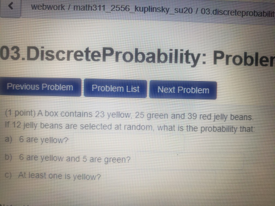 < webwork / math311_2556_kuplinsky_su20 / 03.discreteprobabilit 03.Discrete Probability: Probler Previous Problem Problem Lis