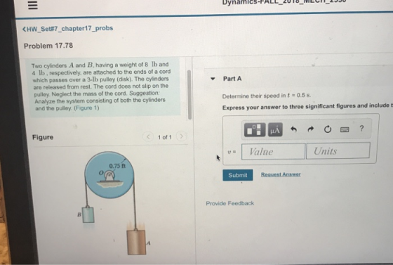 KHw-set#7-chapter17-probs Problem 17.78 Two cylinders A and B, having a weight of 8 lb and 4 lb, respectively, are attached to the ends of a cord which passes over a 3-lb pulley (disk). The cylinders are released from rest. The cord does not slip on the pulley. Neglect the mass of the cord. Suggestion: Analyze the system consisting of both the cylinders and the pulley. (Figure 1) Part A Determine their speed in t 0.5. Express your answer to three significant figures and include t Figure 1 of 1 Value Units 0.75 ft Submit Provide Feedback