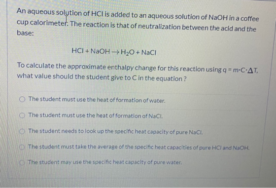 An aqueous solution of HCl is added to an aqueous solution of NaOH in a coffee cup calorimeter. The reaction is that of neutr