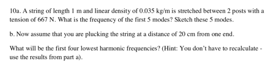 10a. A string of length 1 m and linear density of 0.035 kg/m is stretched between 2 posts with a tension of 667 N. What is the frequency of the first 5 modes? Sketch these 5 modes. b. Now assume that you are plucking the string at a distance of 20 cm from one end. What will be the first four lowest harmonic frequencies? (Hint: You dont have to recalculate use the results from part a)