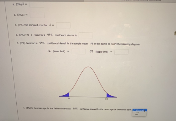 b. (396)5= c. (396) The standard error for x- d. (3%) The t value for a 95% confidence interval is e. (3%) Construct a 95% confidence interval for the sample mean. Fill in the blanks to clarify the following diagram LL (lower limit) UL (upper limit) U/E. f. (3%) Is the mean age for the Fall term within our 95% confidence interval for the mean age for the winter term
