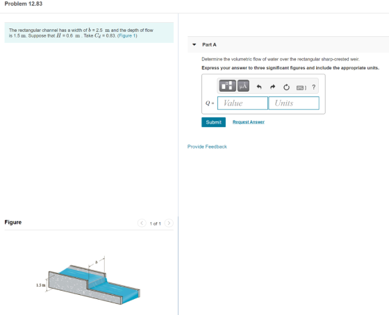 Problem 12.83 The rectangular channel has a width of b = 2.5 m and the depth of flow is 1.5 m. Suppose that H = 0.6 m . Take