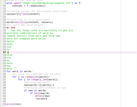 #read a lle line by line 9 with open(/home/sys1108/Desktop/sowpods.txt) as f: 10 contentf.readlines() 12#creating values for dictionary insertions 13 values [1]len(content) 14 15#converting it to a dictionary 16 words-dict(zip(content, values)) 17#to store max word length 18 m. 999 19 two for loops used are basically to get all 20 possible combinations of word by 21 remove letters from word and form new 22 word for example word hello 23 hello 24 ello 25 llo 26 lo 27 O 28 hllo 29 hlo 31 helo 32 heo 33 helo 34 for word in words: 35 36 fori in range(len (word)): 37 38 39 #10 form all combinations of word for j in range(i,len (word)): #getting new word new word[:i]+word[j:] #checking word present or not if new in words: if len(new)>m: 42 43 mFlen (new) res-word 46 print(res)