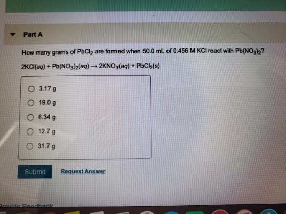 Part A How many grams of PbCl2 are formed when 50.0 ml of 0.456 M KCI react with Pb(NO32? 2KCI(aq) + Pb(NO3)2(aq) → 2KNO3(aq) + PbCl2(s) O 3.17 g O 19.0 g O6.34 9 O 12.7 g O 31.7 g Submit Request Answer