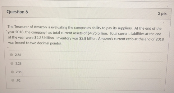 Question 6 2 pts The Treasurer of Amazon is evaluating the companies ability to pay its suppliers. At the end of the year 201