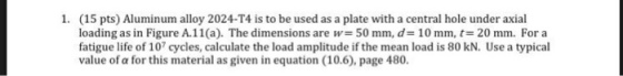 (15 pts) Aluminum alloy 2024-T4 is to be used as a plate with a central hole under axial loading as in Figure A.11 (a). The dimensions are w= 50 mm, d= 10 mm, t= 20 mm. For a fatigue life of 107 cycles, calculate the load amplitude if the mean load is 80 kN. Use a typical value of a for this material as given in equation (10.6), page 480. 1.