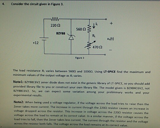 4 Consider the circuit given in Figure 3. 220 ? 560 2 BZY88 Ru Volt) +12 4702 Figure 3 The load resistance Rt varies between 5600 and 10300. Using LT-SPICE find the maximum and minimum values of the output voltage as Re varies. Note1: BZY88C6V2 zener diode does not exist in the generic library of LT-SPICE, so you should add provided library file to you or construct your own library file. The model given is BZX84C6V2, not BZY88C6V2. So, we can expect some variation among your preliminary works and your experimental results Note2: When being used a voltage regulator, if the voitage across the load tries to raise then the Zener takes more current. The increase in current through the 2200 resistor causes an increase in voltage dropped across the resistor. This increase in voltage across the 2200 resistor causes the voltage across the load to remain at its correct value In a similar manner, if the voltage across the load tries to fall, then the Zener takes less current. The current through the resistor and the voltage across the resistor both falls. The voltage across the load remains at its correct value.