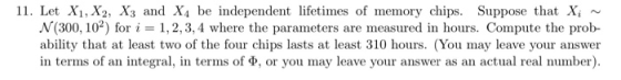 11. Let X1, X2, X3 and X4 be independent lifetimes of memory chips. Suppose that Xi N(300, 102) for i = 1, 2, 3, 4 where the