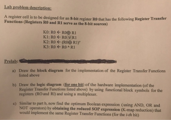 Lab problem description: A register cell is to be designed for an 8-bit register RO that has the following Register Transfer Functions (Registers RO and R1 serve as the 8-bit sources) Prelab: a) Draw the block diagram for the implementation of the Register Transfer Functions listed above b) Draw the logic diagram (for one bit) of the hardware implementation (of the Register Transfer Functions listed above) by using functional block symbols for the registers (RO and RI) and using a multiplexer. Similar to part b, now find the optimum Boolean expression (using AND, OR and NOT operators would implement the same Register Transfer Functions (for the i-th bit) c) ) by obtaining the reduced SOP expression (K-map reduction) that