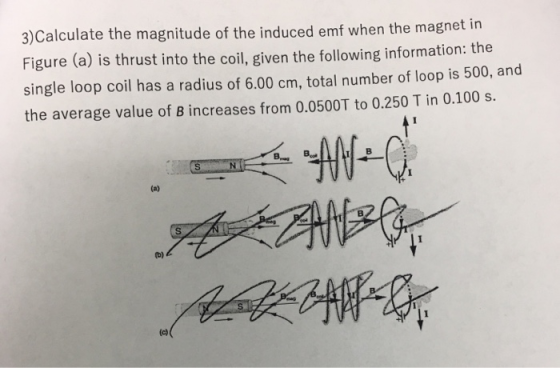 3)Calculate the magnitude of the induced emf when the magnet in Figure (a) is thrust into the coil, given the following information: the single loop coil has a radius of 6.00 cm, total number of loop is 500, and the average value of B increases from 0.0500T to 0.250 T in 0.100 s. I B