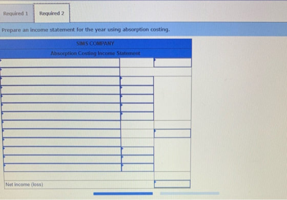 Required 1 Required 2 Prepare an income statement for the year using absorption costing. SIMS COMPANY Absorption Costing Inco