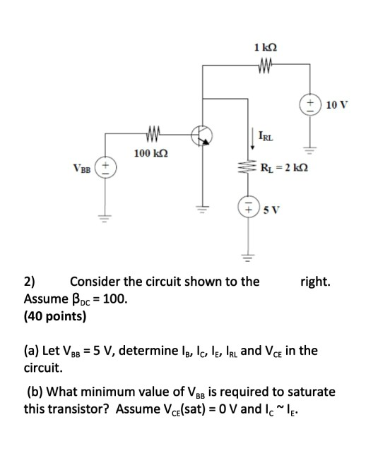 + 10 V IRL 100 k2 VBB sv 51. 2 Cnsider the circuit shown to the right. Assume Poc 100. (40 points) (a) Let Vsa 5 V, determine lB, lc lE, IRL and VcE in the circuit. (b) What minimum value of VBB is required to saturate this transistor? Assume Vedsat) = 0 V and ic-.