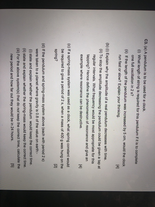 C3. (a) A pendulum is to be used for a clock (0) What length of string is required for this pendulum if it is to complete one full oscillation in 2S? (i) If the length of the pendulum was increased by 5 cm, would the clock run fast or slow? Explain your thinking [41 (b) () Explain why the amplitude of a real pendulum decreases with time. (i) To stop the amplitude decreasing the pendulum could be given a tap at regular intervals. What frequency would be most appropriate for this tapping? Hence define the phenomenon of resonance and give an example where resonance can be destructive (c) If a spring-mass system was used as a clock, what spring constant would be required to give a period of 2 s, when a mass of 400 g was hung on the spring? (d) If the pendulum and spring-mass system above (each with period 2 s) were taken to a planet where gravity is 0.8 of the value on earth:- (i) state and explain whether the pendulum would keep the correct time. (ii) state and explain whether the spring-mass would keep the correct time. (ii) For the above system(s) that do not keep the correct time, calculate the new period and how far out they would be in 24 hours.