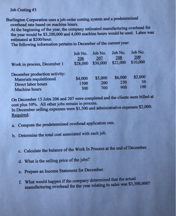 Job Costing #3 Burlington Corporation uses a job-order costing system and a predetermined overhead rate based on machine hours. At the beginning of the year, the company estimated manufacturing overhead for the year would be $3,200,000 and 4,000 machine hours would be used. Labor was estimated at $200/hour. The following information pertains to December of the current year: Job No. Job No. Job No. Job No. 206 207 208 209 Work in process, December 1 $28,000 $30,000 $22,000 $10,000 December production activity: $4,000 $5,000 $6,000 $2,000 50 700 900 100 Materials requisitioned Direct labor hours 250 1500 300 200 Machine hours On December 15 Jobs 206 and 207 were completed and the clients were billed at cost plus 50%. All otherjobs remain in process. In December selling expenses were $1,500 and administrative expenses $2,000. Required: Compute the predetermined overhead application rate. Determine the total cost associated with each job. c. Calculate the balance of the Work In Process at the end of December. d. What is the selling price of the jobs? e. Prepare an Income Statement for December. f. What would happen if the company determined that the actual a. b. manufacturing overhead for the year relating to sales was $3,300,000?