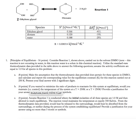 он HO +2 H2O Reaction 1 он HO Dioxane 2 Ethylene glycol 0 Species mol 0.166 0.120 0.188 Ethylene glycol 195 293 dioxane water R = 0.0083 14 kJ.mol-1:K-1 1. (Principles of Equilibrium - 16 points) Consider Reaction 1, shown above, carried out in the solvent DMSO (note - this reaction is not occurring in water, in this reaction water is a solute in this chemical reaction). Utilize the standard state thermodynamic data provided in the table above to answer the following questions; assume the activity coefficients are equal to 1.0 for all species in this problem: (8 points) Make the assumption that the thermodynamic data provided does pertain for these species in DMSO, and calculate and report the corresponding value for the equilibrium constant (K) for this reaction carried out at 250 K. Present your final answer with 2 significant digits a. b. (4 points) If you wanted to minimize the ratio of products to reactants for this system at equilibrium, would you maintain (i.e. control) the temperature of the system at a T> 250K or a T < 250K? Provide a justification for your answe studyGuide Exam2_F2018 (1).pdf symbols (4 points) Assume Reaction 1 is conducted where the initial molarities of all three species are 1.0 M and then allowed to reach equilibrium. The reaction vessel maintains the temperature at exactly 350 Kelvin. From the thermodynamic data provided, would heat be released to the surroundings, would heat be absorbed from thoe surroundings, or neither during the process of the system establishing equilibrium? Provide a justification for your answer using no more than 5 words or symbols c.
