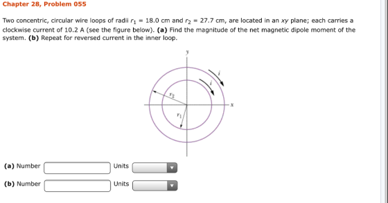Chapter 28, Problem 055 Two concentric, circular wire loops of radii r1 = 18.0 cm and r2 = 27.7 cm, are located in an xy plane; each carries a clockwise current of 10.2 A (see the figure below). (a) Find the magnitude of the net magnetic dipole moment of the system. (b) Repeat for reversed current in the inner loop 7 (a) Number Units (b) Number Units