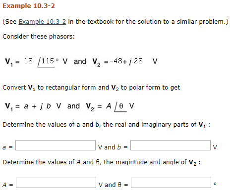Example 10.3-2 (See Example 10.3-2 in the textbook for the solution to a similar problem.) Consider these phasors: v, = 18 /115-v and V2--484/28 V Convert V1 to rectangular form and V2 to polar form to get Determine the values of a and b, the real and imaginary parts of V V and b Determine the values of A and θ, the magintude and angle of V2 : A- V and θ =