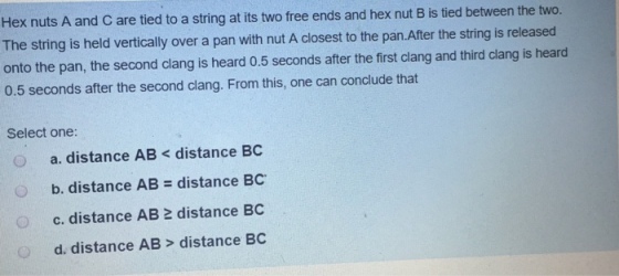 Hex nuts A and C are tied to a string at its two free ends and hex nut B is tied between the two. The string is held vertically over a pan with nut A closest to the pan.After the string is released onto the pan, the second clang is heard 0.5 seconds after the first clang and third clang is heard 0.5 seconds after the second clang. From this, one can conclude that Select one: a. distance AB< distance BC b, distance AB = distance BC. c. distance AB 2 distance BC d. distance AB> distance BC