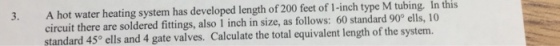A hot water heating system has developed length of 200 feet of 1-inch type M tubing. In this circuit there are soldered fittings, also 1 inch in size, as follows: 60 standard 90° ells, 10 standard 45° ells and 4 gate valves. Calculate the total equivalent length of the system. 3.