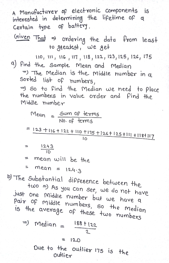 A Manufactureγ of electronic components interested in delermining the lifetime of q Certain type of battery riven Thaordering the data Prom least to geeatst, we get o, I1, IlG , 1, 18, 122, 123, 125, 126, 175 The Median is the Middte number in a the numbers in value order and ρ¡nd the a) Pind the Sample Mean and Medlian Sorted lis of umbers, So to Pind the Median we need to Place Middle number Mean Sum op terms No. of ems ニ12.3ナ116 t l22 t llot115 Ť 126 t l 25 t 111 t118t 117 lo 1243 TD mean will be the mean = 124-3 りThe Substantial dippeence between the As you can See, we do not have just one Middie number but we have q Pair of middle numbers, 6o the median is the average of these two numbers =) Median- 188 t 122 - 12.0 Due to the outlier 175 is tae outlier