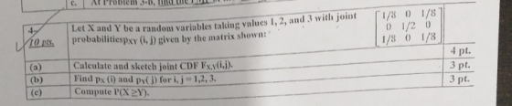 Let X and Y be a random variables talking values 1, 2, and 3 with joint Is o1/8 0 1/2 0 1/8 1/8 itiespxy (i, j) given by the matrix shown: Calculate and sketch joint CDF Fyi) Find px (i) and py(j) for i, j 1,2,3. Compute (X2Y) 4 pt 3 pt. 3 pt.